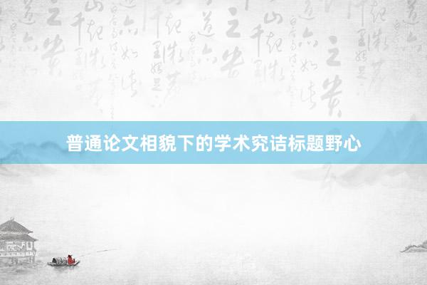 普通论文相貌下的学术究诘标题野心