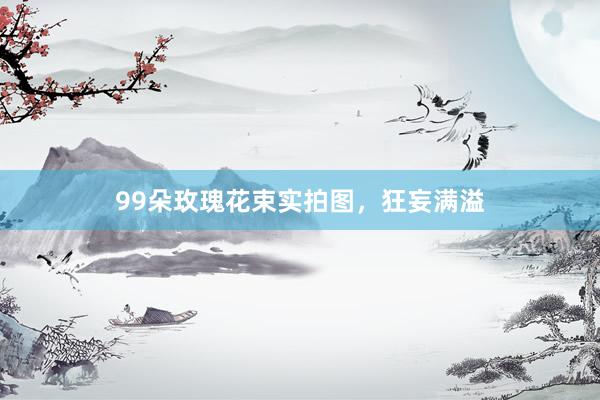99朵玫瑰花束实拍图，狂妄满溢